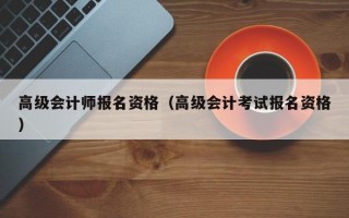 高级会计师报名资格（高级会计考试报名资格）