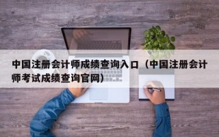 中国注册会计师成绩查询入口（中国注册会计师考试成绩查询官网）