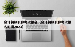 会计初级职称考试报名（会计初级职称考试报名时间2023）