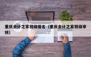 重庆会计之家初级报名（重庆会计之家初级审核）