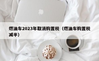 燃油车2023年取消购置税（燃油车购置税减半）