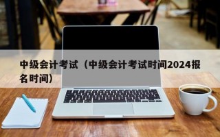 中级会计考试（中级会计考试时间2024报名时间）