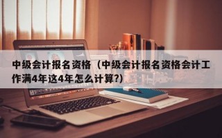 中级会计报名资格（中级会计报名资格会计工作满4年这4年怎么计算?）