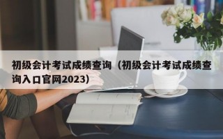 初级会计考试成绩查询（初级会计考试成绩查询入口官网2023）