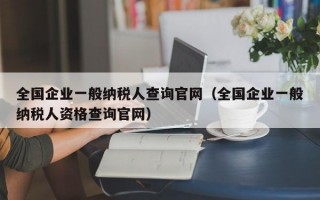 全国企业一般纳税人查询官网（全国企业一般纳税人资格查询官网）