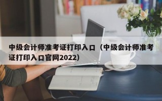 中级会计师准考证打印入口（中级会计师准考证打印入口官网2022）