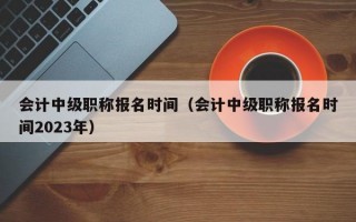 会计中级职称报名时间（会计中级职称报名时间2023年）