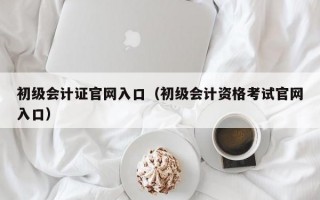 初级会计证官网入口（初级会计资格考试官网入口）