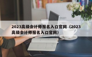 2023高级会计师报名入口官网（2023高级会计师报名入口官网）