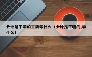 会计是干嘛的主要学什么（会计是干嘛的,学什么）