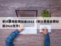 审计费用收费标准2022（审计费用收费标准2022文件）