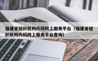 福建省组织机构代码网上服务平台（福建省组织机构代码网上服务平台查询）