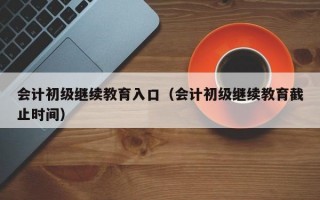 会计初级继续教育入口（会计初级继续教育截止时间）