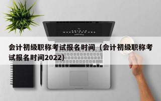 会计初级职称考试报名时间（会计初级职称考试报名时间2022）