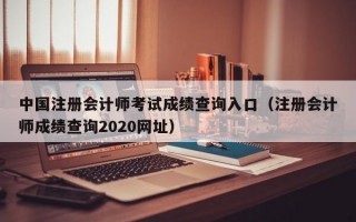 中国注册会计师考试成绩查询入口（注册会计师成绩查询2020网址）