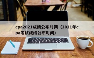 cpa2021成绩公布时间（2021年cpa考试成绩公布时间）