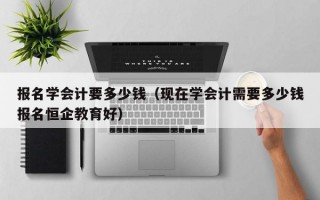 报名学会计要多少钱（现在学会计需要多少钱报名恒企教育好）