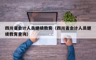 四川省会计人员继续教育（四川省会计人员继续教育查询）