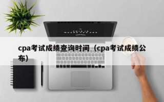 cpa考试成绩查询时间（cpa考试成绩公布）