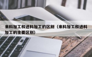 来料加工和进料加工的区别（来料加工和进料加工的主要区别）