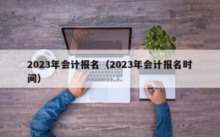 2023年会计报名（2023年会计报名时间）