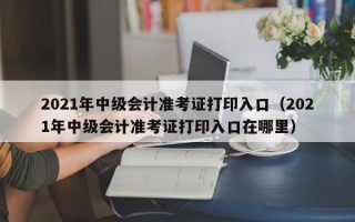 2021年中级会计准考证打印入口（2021年中级会计准考证打印入口在哪里）