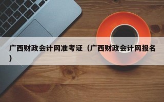 广西财政会计网准考证（广西财政会计网报名）