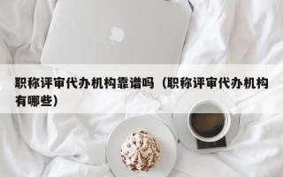 职称评审代办机构靠谱吗（职称评审代办机构有哪些）