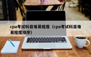 cpa考试科目难易程度（cpa考试科目难易程度排序）