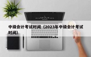 中级会计考试时间（2023年中级会计考试时间）