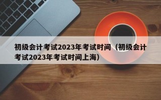 初级会计考试2023年考试时间（初级会计考试2023年考试时间上海）