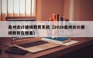 泉州会计继续教育系统（2020泉州会计继续教育在哪里）