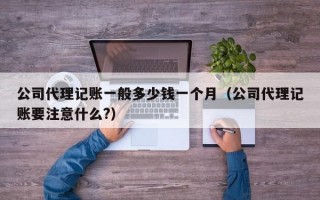 公司代理记账一般多少钱一个月（公司代理记账要注意什么?）