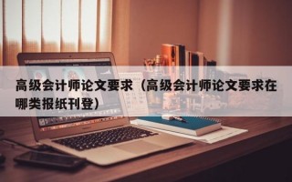 高级会计师论文要求（高级会计师论文要求在哪类报纸刊登）