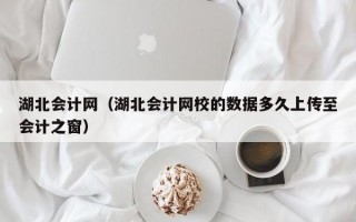 湖北会计网（湖北会计网校的数据多久上传至会计之窗）