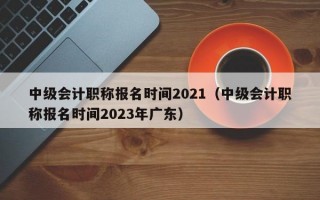 中级会计职称报名时间2021（中级会计职称报名时间2023年广东）