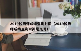 2019税务师成绩查询时间（2019税务师成绩查询时间是几号）