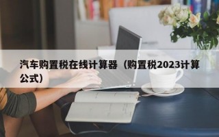 汽车购置税在线计算器（购置税2023计算公式）