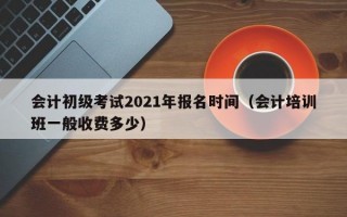 会计初级考试2021年报名时间（会计培训班一般收费多少）