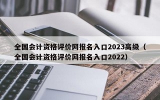 全国会计资格评价网报名入口2023高级（全国会计资格评价网报名入口2022）