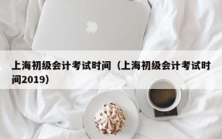 上海初级会计考试时间（上海初级会计考试时间2019）