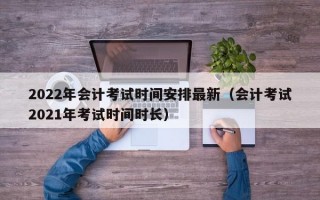 2022年会计考试时间安排最新（会计考试2021年考试时间时长）