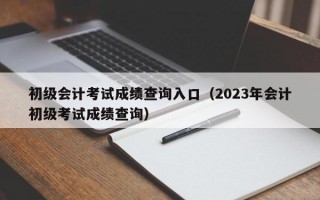 初级会计考试成绩查询入口（2023年会计初级考试成绩查询）