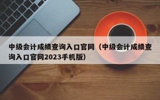 中级会计成绩查询入口官网（中级会计成绩查询入口官网2023手机版）