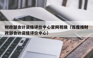 财政部会计资格评价中心官网初级（百度搜财政部会计资格评价中心）