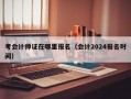 考会计师证在哪里报名（会计2024报名时间）