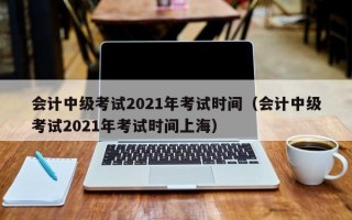 会计中级考试2021年考试时间（会计中级考试2021年考试时间上海）