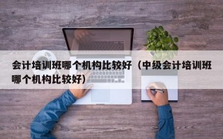 会计培训班哪个机构比较好（中级会计培训班哪个机构比较好）