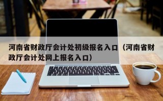 河南省财政厅会计处初级报名入口（河南省财政厅会计处网上报名入口）