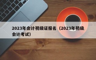 2023年会计初级证报名（2023年初级会计考试）